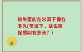 益生菌能在常温下保存多久(常温下，益生菌保质期有多长？)