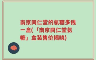 南京同仁堂的氨糖多钱一盒(「南京同仁堂氨糖」盒装售价揭晓)
