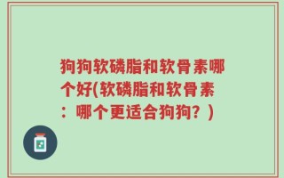 狗狗软磷脂和软骨素哪个好(软磷脂和软骨素：哪个更适合狗狗？)