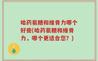 哈药氨糖和维骨力哪个好些(哈药氨糖和维骨力，哪个更适合您？)