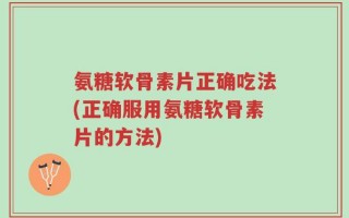 氨糖软骨素片正确吃法(正确服用氨糖软骨素片的方法)