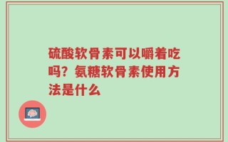 硫酸软骨素可以嚼着吃吗？氨糖软骨素使用方法是什么