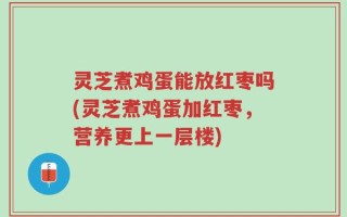 灵芝煮鸡蛋能放红枣吗(灵芝煮鸡蛋加红枣，营养更上一层楼)