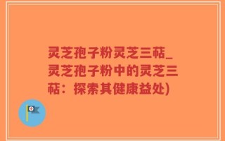 灵芝孢子粉灵芝三萜_灵芝孢子粉中的灵芝三萜：探索其健康益处)