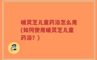 暖灵芝儿童药浴怎么用(如何使用暖灵芝儿童药浴？)