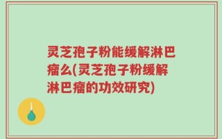 灵芝孢子粉能缓解淋巴瘤么(灵芝孢子粉缓解淋巴瘤的功效研究)