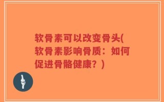 软骨素可以改变骨头(软骨素影响骨质：如何促进骨骼健康？)