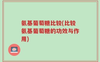 氨基葡萄糖比较(比较氨基葡萄糖的功效与作用)