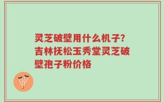 灵芝破壁用什么机子？吉林抚松玉秀堂灵芝破壁孢子粉价格