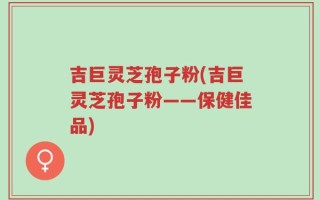 吉巨灵芝孢子粉(吉巨灵芝孢子粉——保健佳品)