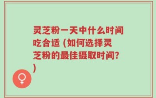 灵芝粉一天中什么时间吃合适 (如何选择灵芝粉的最佳摄取时间？)