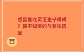 感昌能吃灵芝孢子粉吗？你不知道的与美味搭配