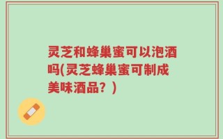 灵芝和蜂巢蜜可以泡酒吗(灵芝蜂巢蜜可制成美味酒品？)