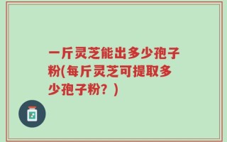 一斤灵芝能出多少孢子粉(每斤灵芝可提取多少孢子粉？)