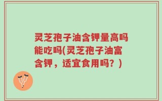 灵芝孢子油含钾量高吗能吃吗(灵芝孢子油富含钾，适宜食用吗？)