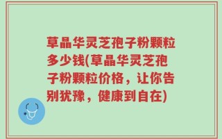 草晶华灵芝孢子粉颗粒多少钱(草晶华灵芝孢子粉颗粒价格，让你告别犹豫，健康到自在)
