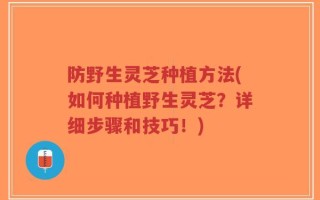 防野生灵芝种植方法(如何种植野生灵芝？详细步骤和技巧！)