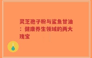 灵芝孢子粉与鲨鱼甘油：健康养生领域的两大瑰宝