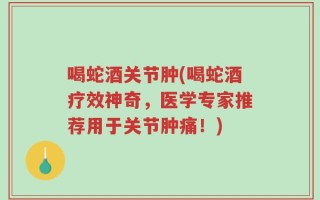 喝蛇酒关节肿(喝蛇酒疗效神奇，医学专家推荐用于关节肿痛！)
