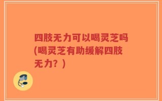 四肢无力可以喝灵芝吗(喝灵芝有助缓解四肢无力？)