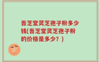 吾芝堂灵芝孢子粉多少钱(吾芝堂灵芝孢子粉的价格是多少？)