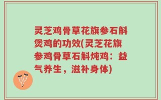 灵芝鸡骨草花旗参石斛煲鸡的功效(灵芝花旗参鸡骨草石斛炖鸡：益气养生，滋补身体)