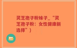 灵芝孢子粉妹子_“灵芝孢子粉：女性健康新选择”)