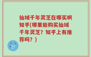 仙域千年灵芝在哪买啊知乎(哪里能购买仙域千年灵芝？知乎上有推荐吗？)