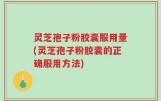 灵芝孢子粉胶囊服用量(灵芝孢子粉胶囊的正确服用方法)