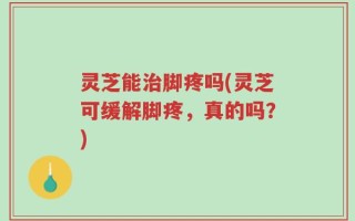 灵芝能治脚疼吗(灵芝可缓解脚疼，真的吗？)