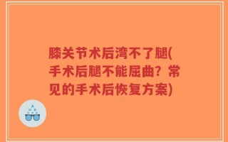 膝关节术后湾不了腿(手术后腿不能屈曲？常见的手术后恢复方案)