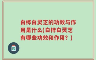 白桦白灵芝的功效与作用是什么(白桦白灵芝有哪些功效和作用？)
