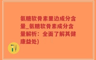 氨糖软骨素里边成分含量_氨糖软骨素成分含量解析：全面了解其健康益处)