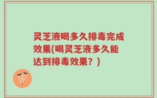 灵芝液喝多久排毒完成效果(喝灵芝液多久能达到排毒效果？)