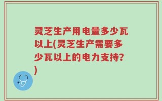灵芝生产用电量多少瓦以上(灵芝生产需要多少瓦以上的电力支持？)