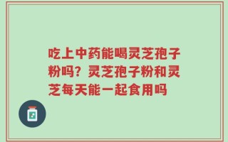 吃上中药能喝灵芝孢子粉吗？灵芝孢子粉和灵芝每天能一起食用吗