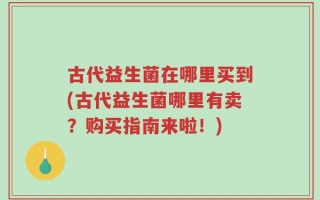 古代益生菌在哪里买到(古代益生菌哪里有卖？购买指南来啦！)