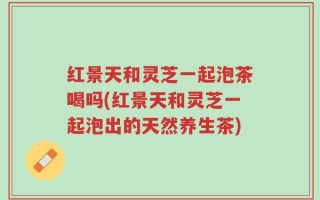 红景天和灵芝一起泡茶喝吗(红景天和灵芝一起泡出的天然养生茶)