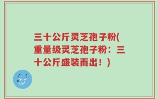 三十公斤灵芝孢子粉(重量级灵芝孢子粉：三十公斤盛装而出！)