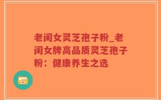老闺女灵芝孢子粉_老闺女牌高品质灵芝孢子粉：健康养生之选