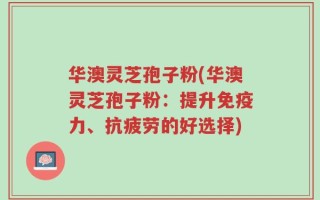 华澳灵芝孢子粉(华澳灵芝孢子粉：提升免疫力、抗疲劳的好选择)