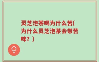 灵芝泡茶喝为什么苦(为什么灵芝泡茶会带苦味？)