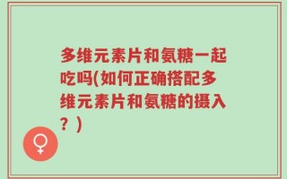 多维元素片和氨糖一起吃吗(如何正确搭配多维元素片和氨糖的摄入？)