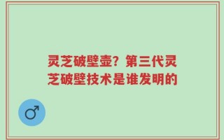 灵芝破壁壶？第三代灵芝破壁技术是谁发明的