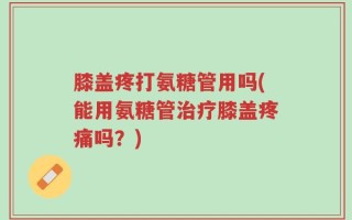 膝盖疼打氨糖管用吗(能用氨糖管治疗膝盖疼痛吗？)