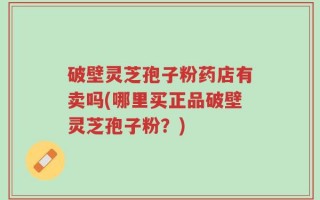 破壁灵芝孢子粉药店有卖吗(哪里买正品破壁灵芝孢子粉？)