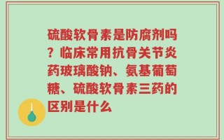 硫酸软骨素是防腐剂吗？临床常用抗骨关节炎药玻璃酸钠、氨基葡萄糖、硫酸软骨素三药的区别是什么