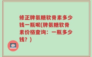 修正牌氨糖软骨素多少钱一瓶呢(牌氨糖软骨素价格查询：一瓶多少钱？)