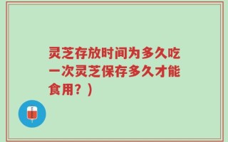 灵芝存放时间为多久吃一次灵芝保存多久才能食用？)