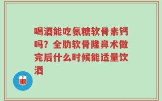 喝酒能吃氨糖软骨素钙吗？全肋软骨隆鼻术做完后什么时候能适量饮酒